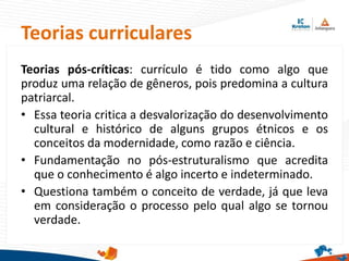 Teorias curriculares
Teorias pós-críticas: currículo é tido como algo que
produz uma relação de gêneros, pois predomina a cultura
patriarcal.
• Essa teoria critica a desvalorização do desenvolvimento
cultural e histórico de alguns grupos étnicos e os
conceitos da modernidade, como razão e ciência.
• Fundamentação no pós-estruturalismo que acredita
que o conhecimento é algo incerto e indeterminado.
• Questiona também o conceito de verdade, já que leva
em consideração o processo pelo qual algo se tornou
verdade.
 