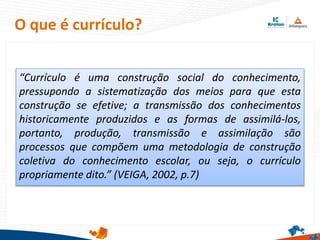 “Currículo é uma construção social do conhecimento,
pressupondo a sistematização dos meios para que esta
construção se efetive; a transmissão dos conhecimentos
historicamente produzidos e as formas de assimilá-los,
portanto, produção, transmissão e assimilação são
processos que compõem uma metodologia de construção
coletiva do conhecimento escolar, ou seja, o currículo
propriamente dito.” (VEIGA, 2002, p.7)
O que é currículo?
 