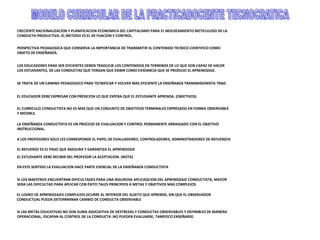 CRECIENTE RACIONALIZACION Y PLANIFICACION ECONOMICA DEL CAPITALISMO PARA EL MOLDEAMIENTO METICULOSO DE LA
CONDUCTA PRODUCTIVA. EL METODO ES EL DE FIJACION Y CONTROL.
PERSPECTIVA PEDAGOGICA QUE CONSERVA LA IMPORTANCIA DE TRANSMITIR EL CONTENIDO TECNICO-CIENTIFICO COMO
OBJETO DE ENSEÑANZA.
LOS EDUCADORES PARA SER EFICIENTES DEBEN TRADUCIR LOS CONTENIDOS EN TERMINOS DE LO QUE SON CAPAZ DE HACER
LOS ESTUDIANTES, DE LAS CONDUCTAS QUE TENGAN QUE EXIBIR COMO EVIDANCIA QUE SE PRODUJO EL APRENDIZAJE.
SE TRATA DE UN CAMINO PEDAGOGICO PARA TECNIFICAR Y VOLVER MAS EFICIENTE LA ENSEÑANZA TRANSMISIONISTA TRAD.
EL EDUCADOR DEBE EXPRESAR CON PRESICION LO QUE ESPERA QUE EL ESTUDIANTE APRENDA. (OBJETIVOS)
EL CURRICULO CONDUCTISTA NO ES MAS QUE UN CONJUNTO DE OBJETIVOS TERMINALES EXPRESADO EN FORMA OBSERVABLE
Y MEDIBLE.
LA ENSEÑANZA CONDUCTISTA ES UN PROCESO DE EVALUACION Y CONTROL PERMANENTE ARRAIGADO CON EL OBJETIVO
INSTRUCCIONAL.
A LOS PROFESORES SOLO LES CORRESPONDE EL PAPEL DE EVALUADORES, CONTROLADORES, ADMINISTRADORES DE REFUERZOS
EL REFUERZO ES EL PASO QUE ASEGURA Y GARANTIZA EL APRENDIZAJE
EL ESTUDIANTE DEBE RECIBIR DEL PROFESOR LA ACEPTACION. (NOTA)
EN ESTE SENTIDO LA EVALUACION HACE PARTE ESENCIAL DE LA ENSEÑANZA CONDUCTISTA
SI LOS MAESTROS ENCUENTRAN DIFICULTADES PARA UNA RIGUROSA APLICAQCION DEL APRENDIZAJE CONDUCTISTA, MAYOR
SERA LAS DIFICULTAD PARA APLICAR CON ÉXITO TALES PRINCIPIOS A METAS Y OBJETIVOS MAS COMPLEJOS
EL LOGRO DE APRENDIZAJES COMPLEJOS OCURRE AL INTERIOR DEL SUJETO QUE APRENDE, SIN QUE EL OBSERVADOR
CONDUCTUAL PUEDA DETERRMINAR CAMBIO DE CONDUCTA OBSERVABLE
SI LAS METAS EDUCATIVAS NO SON SUMA ASOCIATIVA DE DESTREZAS Y CONDUCTAS OBSERVABLES Y DEFINIBLES DE MANERA
OPERACIONAL, ESCAPAN AL CONTROL DE LA CONDUCTA .NO PUEDEN EVALUARSE, TAMPOCO ENSEÑARSE.
 