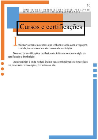 10
Cursos e certificações
C O M O C R I A R U M C U R R Í C U L O D E S U C E S S O , P O R A L V A R O
D E P A U L A C A V A L C A N T I D E A L B U Q U E R Q U E N E T O
Informar somente os cursos que tenham relação com a vaga pre-
tendida, incluindo nome do curso e da instituição.
No caso de certificações profissionais, informar o nome e sigla da
certificação e instituição.
Aqui também é onde poderá incluir seus conhecimentos específicos
em processos, tecnologias, ferramentas, etc.
 