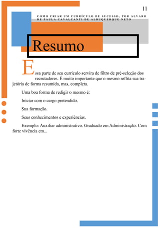 11
Resumo
C O M O C R I A R U M C U R R Í C U L O D E S U C E S S O , P O R A L V A R O
D E P A U L A C A V A L C A N T I D E A L B U Q U E R Q U E N E T O
Essa parte de seu currículo servira de filtro de pré-seleção dos
recrutadores. É muito importante que o mesmo reflita sua tra-
jetória de forma resumida, mas, completa.
Uma boa forma de redigir o mesmo é:
Iniciar com o cargo pretendido.
Sua formação.
Seus conhecimentos e experiências.
Exemplo: Auxiliar administrativo. Graduado em Administração. Com
forte vivência em...
 