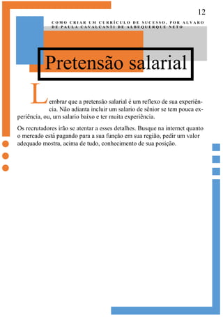 12
Pretensão salarial
C O M O C R I A R U M C U R R Í C U L O D E S U C E S S O , P O R A L V A R O
D E P A U L A C A V A L C A N T I D E A L B U Q U E R Q U E N E T O
Lembrar que a pretensão salarial é um reflexo de sua experiên-
cia. Não adianta incluir um salario de sênior se tem pouca ex-
periência, ou, um salario baixo e ter muita experiência.
Os recrutadores irão se atentar a esses detalhes. Busque na internet quanto
o mercado está pagando para a sua função em sua região, pedir um valor
adequado mostra, acima de tudo, conhecimento de sua posição.
 