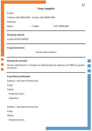 13
Nome completo
E-mail:
Telefone: (00) 0000-0000 - Celular: (00) 00000-0000
Endereço:
Bairro: - Cidade: CEP: 00000-000
Pretensão salarial
A partir de R$ 0.000,00
Cargo de interesse
Gerente administrativo
Resumo do currículo
Gerente administrativo. Formado em Administração de empresas com MBA em gestão
de pessoas...
Experiência profissional
Empresa - mm/aaaa até mmm/aaaa
Cargo:
Salário:
- Responsável por...
- Implantou...
Empresa - mm/aaaa até mmm/aaaa
Cargo:
Salário:
- Responsável por...
 