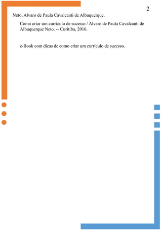2
Neto, Alvaro de Paula Cavalcanti de Albuquerque.
Como criar um currículo de sucesso / Alvaro de Paula Cavalcanti de
Albuquerque Neto. -- Curitiba, 2016.
e-Book com dicas de como criar um currículo de sucesso.
 