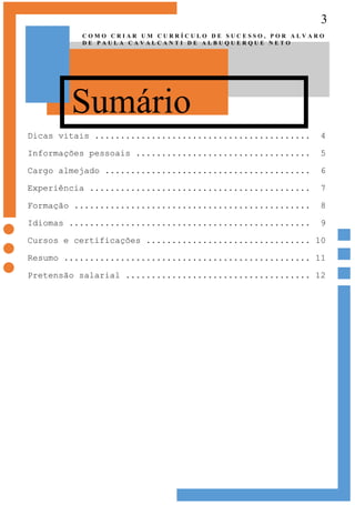 3
Sumário
C O M O C R I A R U M C U R R Í C U L O D E S U C E S S O , P O R A L V A R O
D E P A U L A C A V A L C A N T I D E A L B U Q U E R Q U E N E T O
Dicas vitais .......................................... 4
Informações pessoais .................................. 5
Cargo almejado ........................................ 6
Experiência ........................................... 7
Formação .............................................. 8
Idiomas ............................................... 9
Cursos e certificações ................................ 10
Resumo ................................................ 11
Pretensão salarial .................................... 12
 