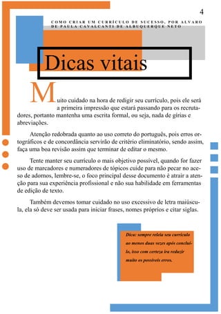 4
Dicas vitais
C O M O C R I A R U M C U R R Í C U L O D E S U C E S S O , P O R A L V A R O
D E P A U L A C A V A L C A N T I D E A L B U Q U E R Q U E N E T O
Muito cuidado na hora de redigir seu currículo, pois ele será
a primeira impressão que estará passando para os recruta-
dores, portanto mantenha uma escrita formal, ou seja, nada de gírias e
abreviações.
Atenção redobrada quanto ao uso correto do português, pois erros or-
tográficos e de concordância servirão de critério eliminatório, sendo assim,
faça uma boa revisão assim que terminar de editar o mesmo.
Tente manter seu currículo o mais objetivo possível, quando for fazer
uso de marcadores e numeradores de tópicos cuide para não pecar no ace-
so de adornos, lembre-se, o foco principal desse documento é atrair a aten-
ção para sua experiência profissional e não sua habilidade em ferramentas
de edição de texto.
Também devemos tomar cuidado no uso excessivo de letra maiúscu-
la, ela só deve ser usada para iniciar frases, nomes próprios e citar siglas.
Dica: sempre releia seu currículo
ao menos duas vezes após concluí-
lo, isso com certeza ira reduzir
muito os possíveis erros.
 