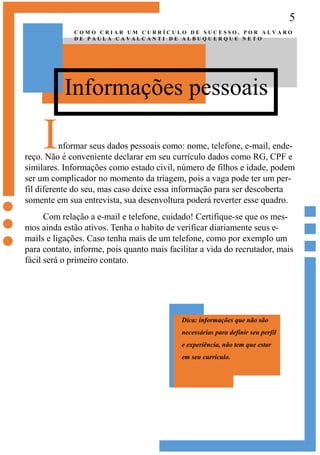 5
Informações pessoais
C O M O C R I A R U M C U R R Í C U L O D E S U C E S S O , P O R A L V A R O
D E P A U L A C A V A L C A N T I D E A L B U Q U E R Q U E N E T O
Informar seus dados pessoais como: nome, telefone, e-mail, ende-
reço. Não é conveniente declarar em seu currículo dados como RG, CPF e
similares. Informações como estado civil, número de filhos e idade, podem
ser um complicador no momento da triagem, pois a vaga pode ter um per-
fil diferente do seu, mas caso deixe essa informação para ser descoberta
somente em sua entrevista, sua desenvoltura poderá reverter esse quadro.
Com relação a e-mail e telefone, cuidado! Certifique-se que os mes-
mos ainda estão ativos. Tenha o habito de verificar diariamente seus e-
mails e ligações. Caso tenha mais de um telefone, como por exemplo um
para contato, informe, pois quanto mais facilitar a vida do recrutador, mais
fácil será o primeiro contato.
Dica: informações que não são
necessárias para definir seu perfil
e experiência, não tem que estar
em seu currículo.
 