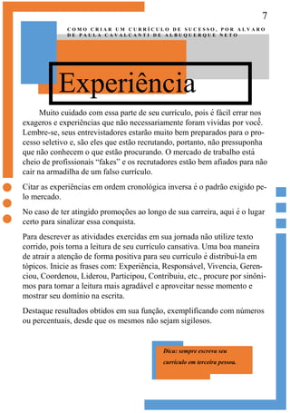 7
Experiência
C O M O C R I A R U M C U R R Í C U L O D E S U C E S S O , P O R A L V A R O
D E P A U L A C A V A L C A N T I D E A L B U Q U E R Q U E N E T O
Muito cuidado com essa parte de seu currículo, pois é fácil errar nos
exageros e experiências que não necessariamente foram vividas por você̂ .
Lembre-se, seus entrevistadores estarão muito bem preparados para o pro-
cesso seletivo e, são eles que estão recrutando, portanto, não pressuponha
que não conhecem o que estão procurando. O mercado de trabalho está
cheio de profissionais “fakes” e os recrutadores estão bem afiados para não
cair na armadilha de um falso currículo.
Citar as experiências em ordem cronológica inversa é o padrão exigido pe-
lo mercado.
No caso de ter atingido promoções ao longo de sua carreira, aqui é o lugar
certo para sinalizar essa conquista.
Para descrever as atividades exercidas em sua jornada não utilize texto
corrido, pois torna a leitura de seu currículo cansativa. Uma boa maneira
de atrair a atenção de forma positiva para seu currículo é distribuí-la em
tópicos. Inicie as frases com: Experiência, Responsável, Vivencia, Geren-
ciou, Coordenou, Liderou, Participou, Contribuiu, etc., procure por sinôni-
mos para tornar a leitura mais agradável e aproveitar nesse momento e
mostrar seu domínio na escrita.
Destaque resultados obtidos em sua função, exemplificando com números
ou percentuais, desde que os mesmos não sejam sigilosos.
Dica: sempre escreva seu
currículo em terceira pessoa.
 