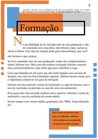 8
Formação
C O M O C R I A R U M C U R R Í C U L O D E S U C E S S O , P O R A L V A R O
D E P A U L A C A V A L C A N T I D E A L B U Q U E R Q U E N E T O
Na possibilidade de ter iniciado mais de uma graduação e não
ter concluído nem uma delas, não informe todas, inclua so-
mente a última. Esse tipo de situação pode gerar desconfiança, que você̂
não termina o que começa.
Se tiver concluído mais de uma graduação: sendo elas complementares,
ótimo! Informe isso. Mas caso não tenham correlação informe somente
uma, preferencialmente a que tenha algo para contribuir à vaga.
Caso seja formado em um curso que não tenha ligação com sua área de
atuação, esse seja sua única formação superior, informe mesmo assim, pois
é importante comprovar seu grau de instrução.
Informe em seu currículo o nome da instituição e a sigla da mesma, com o
ano de conclusão, ou previsão no caso de curso em andamento.
Para quem não está cursando nenhum curso superior, informar o nome da
instituição e ano de conclusão do ensino médio.
Iniciar sempre com: ensino médio, graduação, pós, MBA, Especialização,
etc.
Dica: nunca invente um curso,
pois os certificados e diplomas
serão cobrados na sua admissão,
isso poderá invalidar a mesma.
 