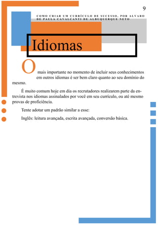 9
Idiomas
C O M O C R I A R U M C U R R Í C U L O D E S U C E S S O , P O R A L V A R O
D E P A U L A C A V A L C A N T I D E A L B U Q U E R Q U E N E T O
Omais importante no momento de incluir seus conhecimentos
em outros idiomas é ser bem claro quanto ao seu domínio do
mesmo.
É muito comum hoje em dia os recrutadores realizarem parte da en-
trevista nos idiomas assinalados por você em seu currículo, ou até mesmo
provas de proficiência.
Tente adotar um padrão similar a esse:
Inglês: leitura avançada, escrita avançada, conversão básica.
 