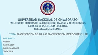 UNIVERSIDAD NACIONAL DE CHIMBORAZO
FACULTAD DE CIENCIAS DE LA EDUCACION HUMANAS Y TECNOLOGICAS
CARRERA DE PSICOLOGIA EDUCATIVA
NECESIDADES ESPECIALES
TEMA: PLANIFICACIÓN DE AULA O PLANIFICACION MICROCURRICULAR
INTEGRANTES:
VALERIA
CARLOS LEÓN
CAROLINA VILLACIS
SINDY TAPIA
 