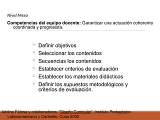 Nivel Meso
Competencias del equipo docente: Garantizar una actuación coherente
coordinada y progresista.
 Definir objetivos
 Seleccionar los contenidos
 Secuencias los contenidos
 Establecer criterios de evaluación
 Establecer los materiales didácticos
 Definir los supuestos metodológicos y
criterios de evaluación.
Addine Fátima y colaboradores, “Diseño Curricular”, Instituto Pedagógico
Latinoamericano y Caribeño, Cuba 2000
 