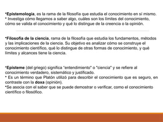 •Epistemología, es la rama de la filosofía que estudia el conocimiento en sí mismo.
• Investiga cómo llegamos a saber algo, cuáles son los límites del conocimiento,
cómo se valida el conocimiento y qué lo distingue de la creencia o la opinión.
•Filosofía de la ciencia, rama de la filosofía que estudia los fundamentos, métodos
y las implicaciones de la ciencia. Su objetivo es analizar cómo se construye el
conocimiento científico, qué lo distingue de otras formas de conocimiento, y qué
límites y alcances tiene la ciencia.
•Episteme (del griego) significa “entendimiento" o "ciencia" y se refiere al
conocimiento verdadero, sistemático y justificado.
• Es un término que Platón utilizó para describir el conocimiento que es seguro, en
contraste con la doxa (opinión).
•Se asocia con el saber que se puede demostrar o verificar, como el conocimiento
científico o filosófico.
 