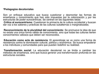 •Pedagogías decoloniales
Son un enfoque educativo que busca cuestionar y desmontar las formas de
enseñanza y conocimiento que han sido impuestas por la colonización y por las
estructuras de poder eurocéntricas. Se centran en las siguientes ideas:
•Crítica al eurocentrismo: Cuestionan la primacía de la cultura occidental y buscan
dar voz a los saberes y prácticas de las culturas subalternas o marginalizadas.
•Reconocimiento de la pluralidad del conocimiento: Se promueve la idea de que
no existe una única forma válida de conocimiento, sino que todas las culturas tienen
conocimientos valiosos que deben ser reconocidos.
•Educación como acto de resistencia: El aprendizaje se ve como una forma de
resistencia contra la dominación cultural, política y económica. Se busca empoderar
a los individuos y comunidades para que puedan redefinir su realidad.
•Transformación social: La educación decolonial no se limita a cambiar los
métodos de enseñanza, sino que busca generar una transformación profunda en las
estructuras sociales.
 