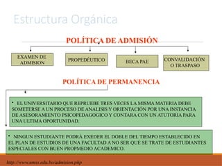 Estructura Orgánica
POLÍTICA DE ADMISIÓN
POLÍTICA DE PERMANENCIA
EXAMEN DE
ADMISION
PROPEDÉUTICO BECA PAE CONVALIDACIÓN
O TRASPASO
• EL UNIVERSITARIO QUE REPRUEBE TRES VECES LA MISMA MATERIA DEBE
SOMETERSE A UN PROCESO DE ANALISIS Y ORIENTACIÓN POR UNA INSTANCIA
DE ASESORAMIENTO PSICOPEDAGOGICO Y CONTARA CON UN ATUTORIA PARA
UNA ULTIMA OPORTUNIDAD.
• NINGUN ESTUDIANTE PODRÁ EXEDER EL DOBLE DEL TIEMPO ESTABLECIDO EN
EL PLAN DE ESTUDIOS DE UNA FACULTAD A NO SER QUE SE TRATE DE ESTUDIANTES
ESPECIALES CON BUEN PROPMEDIO ACADEMICO.
http://www.umss.edu.bo/admision.php
 