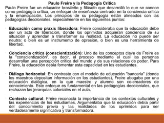 Paulo Freire y la Pedagogía Crítica
Paulo Freire fue un educador brasileño y filósofo que desarrolló lo que se conoce
como pedagogía crítica, un enfoque de enseñanza centrado en la conciencia crítica
y la emancipación. Los principios de su pedagogía están alineados con las
pedagogías decoloniales, especialmente en los siguientes puntos:
• Educación como praxis liberadora: Freire consideraba que la educación debe
ser un acto de liberación, donde los oprimidos adquieran conciencia de su
situación y aprendan a transformar su realidad. La educación no puede ser
neutra: o bien es un instrumento de opresión, o bien es una herramienta de
libertad.
• Conciencia crítica (conscientización): Uno de los conceptos clave de Freire es
la "conscientización", es decir, el proceso mediante el cual las personas
desarrollan una percepción crítica del mundo y de sus relaciones de poder. Para
Freire, la educación debía fomentar esta capacidad en los estudiantes.
• Diálogo horizontal: En contraste con el modelo de educación "bancaria" (donde
los maestros depositan información en los estudiantes), Freire abogaba por una
educación dialógica, en la que maestro y alumno son co-creadores de
conocimiento. Este enfoque es fundamental en las pedagogías decoloniales, que
rechazan las jerarquías coloniales en el aula.
• Contexto cultural: Freire reconocía la importancia de los contextos culturales y
las experiencias de los estudiantes. Argumentaba que la educación debía partir
del conocimiento previo y las realidades de los oprimidos para ser
verdaderamente significativa y transformadora.
 