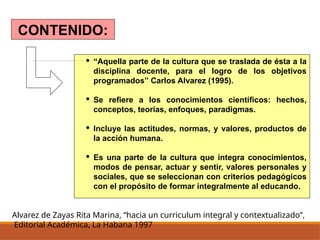 Alvarez de Zayas Rita Marina, “hacia un curriculum integral y contextualizado”,
Editorial Académica, La Habana 1997
CONTENIDO:
· “Aquella parte de la cultura que se traslada de ésta a la
disciplina docente, para el logro de los objetivos
programados” Carlos Alvarez (1995).
· Se refiere a los conocimientos científicos: hechos,
conceptos, teorías, enfoques, paradigmas.
· Incluye las actitudes, normas, y valores, productos de
la acción humana.
· Es una parte de la cultura que integra conocimientos,
modos de pensar, actuar y sentir, valores personales y
sociales, que se seleccionan con criterios pedagógicos
con el propósito de formar integralmente al educando.
 