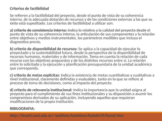 Criterios de factibilidad
Se refieren a la factibilidad del proyecto, desde el punto de vista de su coherencia
interna, de la adecuada dotación de recursos y de las condiciones externas a las que su
éxito está supeditado. Los criterios de factibilidad a utilizar son:
a) criterio de consistencia interna: Indica lo relativo a la calidad del proyecto desde el
punto de vista de su coherencia interna, la articulación de sus componentes y la relación
entre objetivos y medios instrumentales, los parámetros medibles que incluya el
diagnostico previo,
b) criterio de disponibilidad de recursos: Se aplica a la capacidad de ejecutar lo
proyectado y la sustentabilidad futura, desde la perspectiva de la disponibilidad de
recursos humanos, materiales y de información. Toma en cuenta la relación de cada
recurso con los objetivos propuestos y de los distintos recursos entre sí. La relación
entre lo solicitado y la ejecución y planificación presupuestaria de la unidad académica
que corresponda.
c) criterio de metas explícitas: Indica la existencia de metas cuantitativas y cualitativas a
nivel institucional, claramente definidas y evaluables, tanto en lo que se refiere al
proceso de toma de decisiones, como al impacto del proyecto.
d) criterio de relevancia institucional: Indica la importancia que la unidad asigna al
proyecto para el cumplimiento de sus fines institucionales y su disposición a asumir los
compromisos derivados de su aplicación, incluyendo aquellos que requieran
modificaciones de la propia institución.
BIBILOGRAFIA:
http://linux0.unsl.edu.ar/~webfmn/boletines/boletin70/fomei.htm
 