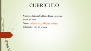 CURRICULO
Nombre: Adriana Steffania Pérez González
Edad: 19 años
Correo: adriana.perez04@uptc.edu.co
Estudiante: Lic. en Música
 