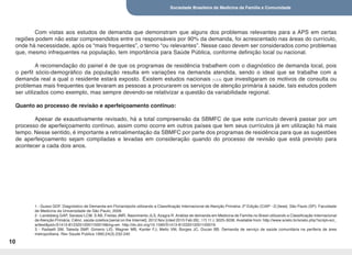 Sociedade Brasileira de Medicina de Família e Comunidade
10
Com vistas aos estudos de demanda que demonstram que alguns dos problemas relevantes para a APS em certas
regiões podem não estar compreendidos entre os responsáveis por 90% da demanda, foi acrescentado nas áreas do currículo,
onde há necessidade, após os “mais frequentes”, o termo “ou relevantes”. Nesse caso devem ser considerados como problemas
que, mesmo infrequentes na população, tem importância para Saúde Pública, conforme definição local ou nacional.
A recomendação do painel é de que os programas de residência trabalhem com o diagnóstico de demanda local, pois
o perfil sócio-demográfico da população resulta em variações na demanda atendida, sendo o ideal que se trabalhe com a
demanda real a qual o residente estará exposto. Existem estudos nacionais (1,2,3) que investigaram os motivos de consulta ou
problemas mais frequentes que levaram as pessoas a procurarem os serviços de atenção primária à saúde, tais estudos podem
ser utilizados como exemplo, mas sempre devendo-se relativizar a questão da variabilidade regional.
Quanto ao processo de revisão e aperfeiçoamento contínuo:
Apesar de exaustivamente revisado, há a total compreensão da SBMFC de que este currículo deverá passar por um
processo de aperfeiçoamento contínuo, assim como ocorre em outros países que tem seus currículos já em utilização há mais
tempo. Nesse sentido, é importante a retroalimentação da SBMFC por parte dos programas de residência para que as sugestões
de aperfeiçoamento sejam compiladas e levadas em consideração quando do processo de revisão que está previsto para
acontecer a cada dois anos.
1 - Gusso GDF. Diagnóstico de Demanda em Florianópolis utilizando a Classificação Internacional de Atenção Primária: 2ª Edição (CIAP - 2) [tese]. São Paulo (SP): Faculdade
de Medicina da Universidade de São Paulo; 2009.
2 - Landsberg GAP, Savassi LCM, S AB, Freitas JMR, Nascimento JLS, Azagra R. Análise de demanda em Medicina de Família no Brasil utilizando a Classificação Internacional
de Atenção Primária. Ciênc. saúde coletiva [serial on the Internet]. 2012 Nov [cited 2015 Feb 26] ; 17( 11 ): 3025-3036. Available from: http://www.scielo.br/scielo.php?script=sci_
arttext&pid=S1413-81232012001100019&lng=en. http://dx.doi.org/10.1590/S1413-81232012001100019.
3 - Radaelli SM, Takeda SMP, Gimeno LID, Wagner MB, Kanter FJ, Mello VM, Borges JC, Ducan BB. Demanda de serviço de saúde comunitária na periferia de área
metropolitana. Rev Saude Publica 1990;24(3):232-240
 