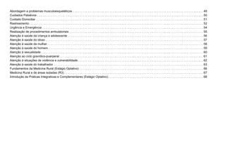 Abordagem a problemas musculoesqueléticos . . . . . . . . . . . . . . . . . . . . . . . . . . . . . . . . . . . . . . . . . . . . . . . . . . . . . . . . . . . . . . . . . . . . . . . . . . . . . .  49
Cuidados Paliativos . . . . . . . . . . . . . . . . . . . . . . . . . . . . . . . . . . . . . . . . . . . . . . . . . . . . . . . . . . . . . . . . . . . . . . . . . . . . . . . . . . . . . . . . . . . . . . . . . . . 50
Cuidado Domiciliar  . . . . . . . . . . . . . . . . . . . . . . . . . . . . . . . . . . . . . . . . . . . . . . . . . . . . . . . . . . . . . . . . . . . . . . . . . . . . . . . . . . . . . . . . . . . . . . . . . . . 51
Rastreamento . . . . . . . . . . . . . . . . . . . . . . . . . . . . . . . . . . . . . . . . . . . . . . . . . . . . . . . . . . . . . . . . . . . . . . . . . . . . . . . . . . . . . . . . . . . . . . . . . . . . . . . 52
Urgência e Emergência . . . . . . . . . . . . . . . . . . . . . . . . . . . . . . . . . . . . . . . . . . . . . . . . . . . . . . . . . . . . . . . . . . . . . . . . . . . . . . . . . . . . . . . . . . . . . . . . 54
Realização de procedimentos ambulatoriais . . . . . . . . . . . . . . . . . . . . . . . . . . . . . . . . . . . . . . . . . . . . . . . . . . . . . . . . . . . . . . . . . . . . . . . . . . . . . . . .  55
Atenção à saúde da criança e adolescente  . . . . . . . . . . . . . . . . . . . . . . . . . . . . . . . . . . . . . . . . . . . . . . . . . . . . . . . . . . . . . . . . . . . . . . . . . . . . . . . .  56
Atenção à saúde do idoso . . . . . . . . . . . . . . . . . . . . . . . . . . . . . . . . . . . . . . . . . . . . . . . . . . . . . . . . . . . . . . . . . . . . . . . . . . . . . . . . . . . . . . . . . . . . . . 57
Atenção à saúde da mulher . . . . . . . . . . . . . . . . . . . . . . . . . . . . . . . . . . . . . . . . . . . . . . . . . . . . . . . . . . . . . . . . . . . . . . . . . . . . . . . . . . . . . . . . . . . . .58
Atenção à saúde do homem . . . . . . . . . . . . . . . . . . . . . . . . . . . . . . . . . . . . . . . . . . . . . . . . . . . . . . . . . . . . . . . . . . . . . . . . . . . . . . . . . . . . . . . . . . . . 59
Atenção à sexualidade  . . . . . . . . . . . . . . . . . . . . . . . . . . . . . . . . . . . . . . . . . . . . . . . . . . . . . . . . . . . . . . . . . . . . . . . . . . . . . . . . . . . . . . . . . . . . . . . . 60
Atenção ao ciclo gravídico-puerperal  . . . . . . . . . . . . . . . . . . . . . . . . . . . . . . . . . . . . . . . . . . . . . . . . . . . . . . . . . . . . . . . . . . . . . . . . . . . . . . . . . . . . .  61
Atenção à situações de violência e vulnerabilidade . . . . . . . . . . . . . . . . . . . . . . . . . . . . . . . . . . . . . . . . . . . . . . . . . . . . . . . . . . . . . . . . . . . . . . . . . .  62
Atenção à saúde do trabalhador . . . . . . . . . . . . . . . . . . . . . . . . . . . . . . . . . . . . . . . . . . . . . . . . . . . . . . . . . . . . . . . . . . . . . . . . . . . . . . . . . . . . . . . . .  63
Fundamentos da Medicina Rural (Estágio Optativo) . . . . . . . . . . . . . . . . . . . . . . . . . . . . . . . . . . . . . . . . . . . . . . . . . . . . . . . . . . . . . . . . . . . . . . . . . .  66
Medicina Rural e de áreas isoladas (R3)  . . . . . . . . . . . . . . . . . . . . . . . . . . . . . . . . . . . . . . . . . . . . . . . . . . . . . . . . . . . . . . . . . . . . . . . . . . . . . . . . . .  67
Introdução às Práticas Integrativas e Complementares (Estágio Optativo) . . . . . . . . . . . . . . . . . . . . . . . . . . . . . . . . . . . . . . . . . . . . . . . . . . . . . . . .  68
 