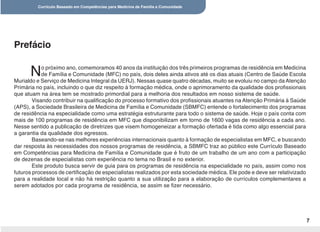 Currículo Baseado em Competências para Medicina de Família e Comunidade
7
No próximo ano, comemoramos 40 anos da instituição dos três primeiros programas de residência em Medicina
de Família e Comunidade (MFC) no país, dois deles ainda ativos até os dias atuais (Centro de Saúde Escola
Murialdo e Serviço de Medicina Integral da UERJ). Nessas quase quatro décadas, muito se evoluiu no campo da Atenção
Primária no país, incluindo o que diz respeito à formação médica, onde o aprimoramento da qualidade dos profissionais
que atuam na área tem se mostrado primordial para a melhoria dos resultados em nosso sistema de saúde.
Visando contribuir na qualificação do processo formativo dos profissionais atuantes na Atenção Primária à Saúde
(APS), a Sociedade Brasileira de Medicina de Família e Comunidade (SBMFC) entende o fortalecimento dos programas
de residência na especialidade como uma estratégia estruturante para todo o sistema de saúde. Hoje o país conta com
mais de 100 programas de residência em MFC que disponibilizam em torno de 1600 vagas de residência a cada ano.
Nesse sentido a publicação de diretrizes que visem homogeneizar a formação ofertada é tida como algo essencial para
a garantia da qualidade dos egressos.
Baseando-se nas melhores experiências internacionais quanto à formação de especialistas em MFC, e buscando
dar resposta às necessidades dos nossos programas de residência, a SBMFC traz ao público este Currículo Baseado
em Competências para Medicina de Família e Comunidade que é fruto de um trabalho de um ano com a participação
de dezenas de especialistas com experiência no tema no Brasil e no exterior.
Este produto busca servir de guia para os programas de residência na especialidade no país, assim como nos
futuros processos de certificação de especialistas realizados por esta sociedade médica. Ele pode e deve ser relativizado
para a realidade local e não há restrição quanto a sua utilização para a elaboração de currículos complementares a
serem adotados por cada programa de residência, se assim se fizer necessário.
Prefácio
 