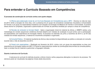 Sociedade Brasileira de Medicina de Família e Comunidade
8
1) Oficina para elaboração inicial de um Currículo Baseado em Competências para a MFC - Ocorreu no mês de maio
de 2014, tendo a duração de cinco dias, com a presença de um grupo de consultores canadenses vinculados à Universidade
de Toronto e um grupo de especialistas brasileiros com atuação na formação de Médicos de Família e Comunidade. O produto
dessa oficina foi compilado, organizado e padronizado em formato de planilhas divididas por campos e áreas de competência.
2) Revisão de conteúdo no formato Delphi - Após a organização inicial do material da oficina, a SBMFC adotou uma
metodologia de revisão sequencial à distância (formato Delphi) com rodadas de avaliação na qual contou com a participação
de especialistas com experiência em formação médica. O processo se estendeu de junho a novembro de 2014 e, ao fim das
rodadas de revisão sequencial, o material foi novamente compilado e organizado.
3) Consulta Pública – O material resultante da oficina e das revisões foi disponibilizado ao público e colocado em consulta
durante todo o mês de dezembro de 2014.
4) Painel com especialistas – Realizado em fevereiro de 2015, contou com um grupo de especialistas na área com
experiência em formação médica em MFC. O Painel foi responsável por avaliar as contribuições decorrentes da consulta pública,
fazer a revisão final do material e padronizar a linguagem utilizada.
Quanto à estrutura do Currículo:
A estrutura do currículo foi definida durante a oficina inicial e sofreu pequenas alterações no decorrer do processo. Tal
estrutura pode ser visualizada nas páginas iniciais deste documento.
Para entender o Currículo Baseado em Competências
O processo de construção do currículo contou com quatro etapas:
 