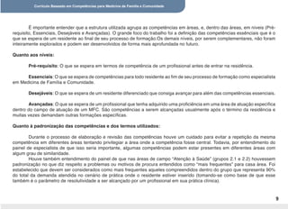 Currículo Baseado em Competências para Medicina de Família e Comunidade
9
É importante entender que a estrutura utilizada agrupa as competências em áreas, e, dentro das áreas, em níveis (Pré-
requisito, Essenciais, Desejáveis e Avançadas). O grande foco do trabalho foi a definição das competências essênciais que é o
que se espera de um residente ao final de seu processo de formação.Os demais níveis, por serem complementares, não foram
inteiramente explorados e podem ser desenvolvidos de forma mais aprofundada no futuro.
Quanto aos níveis:
Pré-requisito: O que se espera em termos de competência de um profissional antes de entrar na residência.
Essenciais: O que se espera de competências para todo residente ao fim de seu processo de formação como especialista
em Medicina de Família e Comunidade.
Desejáveis: O que se espera de um residente diferenciado que consiga avançar para além das competências essenciais.
Avançadas: O que se espera de um profissional que tenha adquirido uma proficiência em uma área de atuação específica
dentro do campo de atuação de um MFC. São competências a serem alcançadas usualmente após o término da residência e
muitas vezes demandam outras formações específicas.
Quanto à padronização das competências e dos termos utilizados:
Durante o processo de elaboração e revisão das competências houve um cuidado para evitar a repetição da mesma
competência em diferentes áreas tentando privilegiar a área onde a competência fosse central. Todavia, por entendimento do
painel de especialista de que isso seria importante, algumas competências podem estar presentes em diferentes áreas com
algum grau de similaridade.
Houve também entendimento do painel de que nas áreas de campo “Atenção à Saúde” (grupos 2.1 e 2.2) houvessem
padronização no que diz respeito a problemas ou motivos de procura entendidos como “mais frequentes” para casa área. Foi
estabelecido que devem ser considerados como mais frequentes aqueles compreendidos dentro do grupo que representa 90%
do total da demanda atendida no cenário de prática onde o residente estiver inserido (tomando-se como base de que esse
também é o parâmetro de resolutividade a ser alcançado por um profissional em sua prática clínica).
 