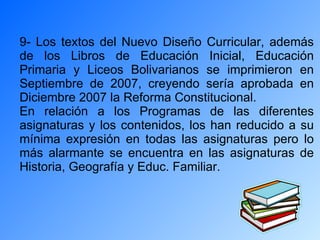 9- Los textos del Nuevo Diseño Curricular, además de los Libros de Educación Inicial, Educación Primaria y Liceos Bolivarianos se imprimieron en Septiembre de 2007, creyendo sería aprobada en Diciembre 2007 la Reforma Constitucional. En relación a los Programas de las diferentes asignaturas y los contenidos, los han reducido a su mínima expresión en todas las asignaturas pero lo más alarmante se encuentra en las asignaturas de Historia, Geografía y Educ. Familiar. 