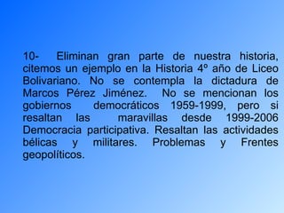 10-  Eliminan gran parte de nuestra historia, citemos un ejemplo en la Historia 4º año de Liceo Bolivariano. No se contempla la dictadura de Marcos Pérez Jiménez.  No se mencionan los gobiernos  democráticos 1959-1999, pero si resaltan las  maravillas desde 1999-2006 Democracia participativa. Resaltan las actividades bélicas y militares. Problemas y Frentes geopolíticos. 