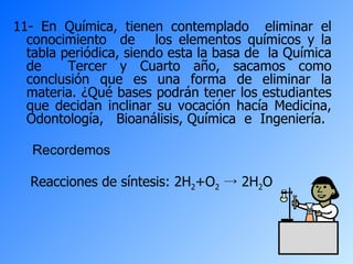 11- En Química, tienen contemplado  eliminar el conocimiento  de  los elementos químicos y la tabla periódica, siendo esta la basa de  la Química de  Tercer y Cuarto año, sacamos como conclusión que es una forma de eliminar la materia. ¿Qué bases podrán tener los estudiantes que decidan inclinar su vocación hacía Medicina, Odontología,  Bioanálisis, Química  e  Ingeniería. Recordemos Reacciones de síntesis: 2H 2 +O 2  -> 2H 2 O   