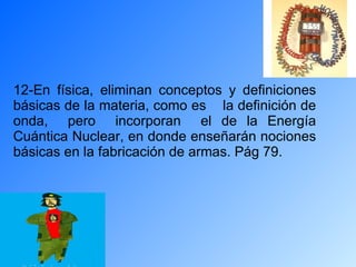 12-En física, eliminan conceptos y definiciones básicas de la materia, como es  la definición de onda,  pero  incorporan  el de la Energía Cuántica Nuclear, en donde enseñarán nociones básicas en la fabricación de armas. Pág 79.  