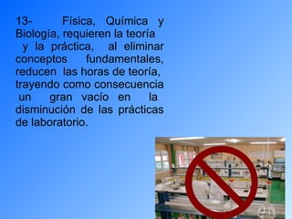 13-  Física, Química y Biología, requieren la teoría y la práctica,  al eliminar conceptos fundamentales, reducen  las horas de teoría,  trayendo como consecuencia  un  gran vacío en  la disminución de las prácticas de laboratorio.  