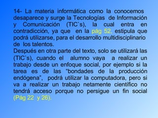 14- La materia informática como la conocemos  desaparece y surge la Tecnologías  de Información y Comunicación (TIC`s), la cual entra en contradicción, ya que  en la  pág 52,  estipula que podrá utilizarse, para el desarrollo multidisciplinario  de  los talentos. Después en otra parte del texto, solo se utilizará las (TIC`s),   cuando el  alumno vaya  a realizar un trabajo desde un enfoque social, por ejemplo si la tarea es de las “bondades de la producción endógena”,  podrá utilizar la computadora, pero si va a realizar un trabajo netamente científico no tendrá acceso porque no persigue un fin social  (Pág 22  y 26). 