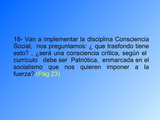 18- Van a implementar la disciplina Consciencia Social,  nos preguntamos: ¿ que trasfondo tiene esto? , ¿será una consciencia crítica, según el  currículo  debe ser  Patriótica,  enmarcada en el socialismo que nos quieren imponer a la fuerza? .(Pág 23) 