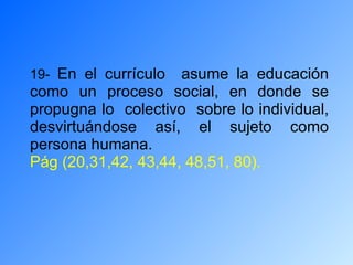 19-  En el currículo  asume la educación como un proceso social, en donde se propugna lo  colectivo  sobre lo individual, desvirtuándose así, el sujeto como persona humana. Pág (20,31,42, 43,44, 48,51, 80). 