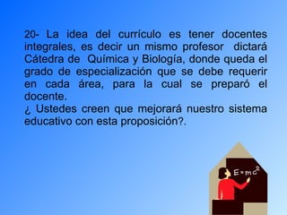 20-  La idea del currículo es tener docentes integrales, es decir un mismo profesor  dictará Cátedra de  Química y Biología, donde queda el grado de especialización que se debe requerir en cada área, para la cual se preparó el docente. ¿ Ustedes creen que mejorará nuestro sistema educativo con esta proposición ?. 