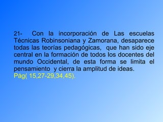21-  Con la incorporación de Las escuelas Técnicas Robinsoniana y Zamorana, desaparece todas las teorías pedagógicas,  que han sido eje central en la formación de todos los docentes del mundo Occidental, de esta forma se limita el pensamiento  y cierra la amplitud de ideas. Pág( 15,27-29,34,45). 