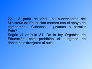22-  A partir de abril Los supervisores del Ministerio de Educación contará con el apoyo de compatriotas Cubanos.  ¿Vamos a permitir Esto? Según al artículo 81. De la ley Orgánica de Educación, esta prohibido el  ingreso de docentes extranjeros al aula. 