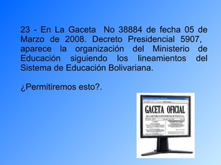 23 - En La Gaceta  No 38884 de fecha 05 de Marzo de 2008. Decreto Presidencial 5907,  aparece la organización del Ministerio de Educación siguiendo los lineamientos del Sistema de Educación Bolivariana. ¿Permitiremos esto?. 