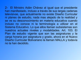 2-  El Ministro Adán Chávez al igual que el presidente han manifestado, incluso a través de sus largas cadenas televisivas, que actualmente no existe Diseño Curricular ni planes de estudio, nada mas alejado de la realidad y se ve su desconocimiento en materia educativa cuando incluso no conoce ni la terminología a utilizar en el Sistema Educativo. Lo que ellos llaman subsistemas son nuestros actuales niveles y modalidades. Art. 103. El Plan de estudio vigente que son las asignaturas y la carga horaria por asignatura y grado, ahora en el Nuevo Diseño Curricular Bolivariano la llaman MALLA y todavía no la han decidido. 