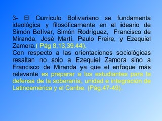 3- El Currículo Bolivariano se fundamenta ideológica y filosóficamente en el ideario de Simón Bolívar, Simón Rodríguez,  Francisco de Miranda, José Martí, Paulo Freire, y Ezequiel Zamora. ( Pág 8,13,39.44). Con respecto a las orientaciones sociológicas resaltan no solo a Ezequiel Zamora sino a Francisco de Miranda ya que el enfoque más relevante  es preparar a los estudiantes para la defensa de la soberanía, unidad e integración de Latinoamérica y el Caribe. (Pág.47-49).   