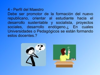 4 - Perfil del Maestro Debe ser promotor de la formación del nuevo republicano, orientar al estudiante hacia el desarrollo sustentable y socialista, proyectos sociales, desarrollo endógeno.¿ En cuales Universidades o Pedagógicos se están formando estos docentes.? 