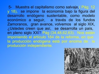 5-  Muestra el capitalismo como salvaje , ( Pág. 12   y 18),   se impone  la economía bajo la figura del desarrollo endógeno sustentable, como modelo económico a seguir,  a través de los fundos Zamoranos,  gran avance, volvemos  al siglo XIX, ¿Ustedes creen que así,  se desarrolla un país,  en pleno siglo XX I?. Pág (34,48,62,63).  Nos están imponiendo el artículo 184 de la reforma, en que  la producción endógena está por encima de  la producción independiente.  