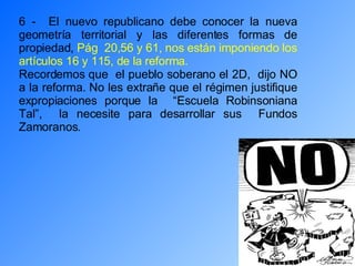 6 -  El nuevo republicano debe conocer la nueva geometría territorial y las diferentes formas de propiedad,  Pág  20,56 y 61, nos están imponiendo los artículos 16 y 115, de la reforma. Recordemos que  el pueblo soberano el 2D,  dijo NO a la reforma. No les extrañe que el régimen justifique expropiaciones porque la  “Escuela Robinsoniana Tal”,  la necesite para desarrollar sus  Fundos Zamoranos. 