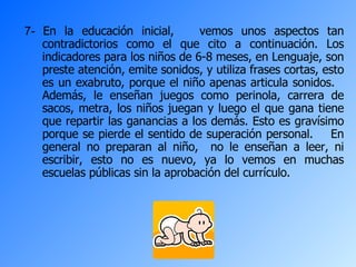 7-  En la educación inicial,  vemos unos aspectos tan contradictorios como el que cito a continuación. Los indicadores para los niños de 6-8 meses, en Lenguaje, son preste atención, emite sonidos, y utiliza frases cortas, esto es un exabruto, porque el niño apenas articula sonidos.  Además, le enseñan juegos como perinola, carrera de sacos, metra, los niños juegan y luego el que gana tiene que repartir las ganancias a los demás. Esto es gravísimo porque se pierde el sentido de superación personal.  En general no preparan al niño,  no le enseñan a leer, ni escribir, esto no es nuevo, ya lo vemos en muchas escuelas públicas sin la aprobación del currículo.  