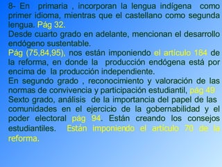 8- En  primaria , incorporan la lengua indígena  como primer idioma, mientras que el castellano como segunda lengua.  Pág 32.   Desde cuarto grado en adelante, mencionan el desarrollo endógeno sustentable. Pág (75,84,95),  nos están imponiendo  el artículo 184  de la reforma, en donde la  producción endógena está por encima de  la producción independiente. En segundo grado , reconocimiento y valoración de las normas de convivencia y participación estudiantil,  pág 49   Sexto grado, análisis  de la importancia del papel de las  comunidades en el ejercicio de la gobernabilidad y el poder electoral  pág 94 . Están creando los consejos estudiantiles.  Están imponiendo el artículo 70 de la reforma. 