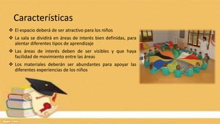 Características
 El espacio deberá de ser atractivo para los niños
 La sala se dividirá en áreas de interés bien definidas, para
alentar diferentes tipos de aprendizaje
 Las áreas de interés deben de ser visibles y que haya
facilidad de movimiento entre las áreas
 Los materiales deberán ser abundantes para apoyar las
diferentes experiencias de los niños
 