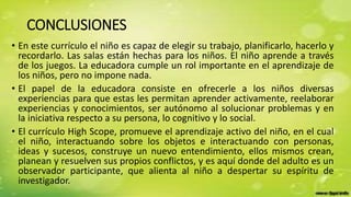 CONCLUSIONES
• En este currículo el niño es capaz de elegir su trabajo, planificarlo, hacerlo y
recordarlo. Las salas están hechas para los niños. El niño aprende a través
de los juegos. La educadora cumple un rol importante en el aprendizaje de
los niños, pero no impone nada.
• El papel de la educadora consiste en ofrecerle a los niños diversas
experiencias para que estas les permitan aprender activamente, reelaborar
experiencias y conocimientos, ser autónomo al solucionar problemas y en
la iniciativa respecto a su persona, lo cognitivo y lo social.
• El currículo High Scope, promueve el aprendizaje activo del niño, en el cual
el niño, interactuando sobre los objetos e interactuando con personas,
ideas y sucesos, construye un nuevo entendimiento, ellos mismos crean,
planean y resuelven sus propios conflictos, y es aquí donde del adulto es un
observador participante, que alienta al niño a despertar su espíritu de
investigador.
 