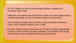 • En 1970 Weikart se retiró de las escuelas públicas y estableció la
Fundación High Scope.
• Desarrollo una extensa labor de difusión a través de cursos publicaciones y
material audiovisual, no solo en Estados Unidos sino fuera de él.
• Así se empezó a instalar este currículo en algunos países de América
Latina, como Colombia, México, Perú y Chile.
• El doctor Weikart murió de leucemia a los 72 años en 2003, haciéndosele
honores a nivel mundial por la labor realizada. La Fundación High Scope
continua con su obra, realizando todo tipo de actividades.
 